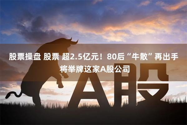 股票操盘 股票 超2.5亿元！80后“牛散”再出手 将举牌这家A股公司