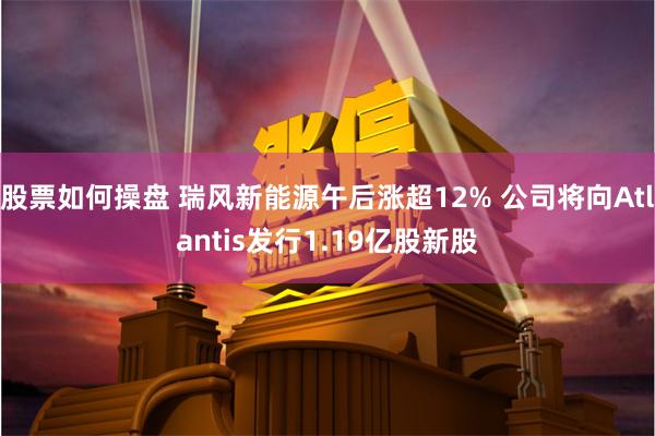 股票如何操盘 瑞风新能源午后涨超12% 公司将向Atlantis发行1.19亿股新股