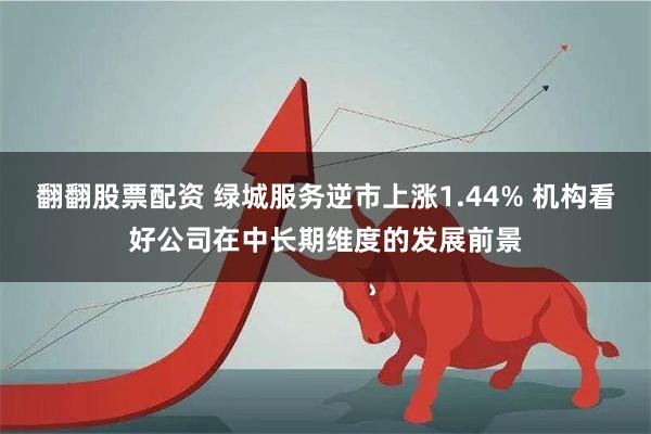 翻翻股票配资 绿城服务逆市上涨1.44% 机构看好公司在中长期维度的发展前景