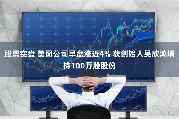 股票实盘 美图公司早盘涨近4% 获创始人吴欣鸿增持100万股股份