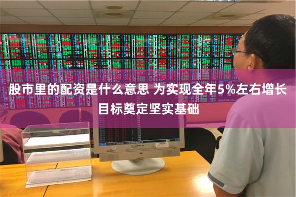 股市里的配资是什么意思 为实现全年5%左右增长目标奠定坚实基础