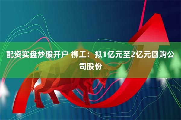 配资实盘炒股开户 柳工：拟1亿元至2亿元回购公司股份