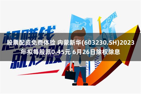 股票配资免费体验 内蒙新华(603230.SH)2023年拟每股派0.45元 6月26日除权除息