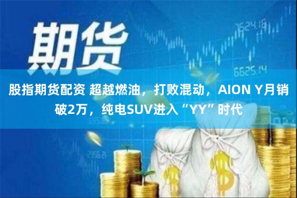 股指期货配资 超越燃油，打败混动，AION Y月销破2万，纯电SUV进入“YY”时代