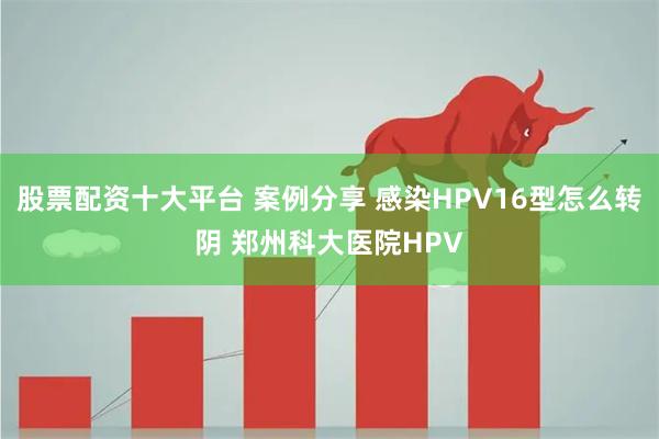 股票配资十大平台 案例分享 感染HPV16型怎么转阴 郑州科大医院HPV