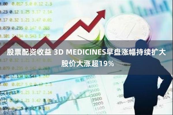 股票配资收益 3D MEDICINES早盘涨幅持续扩大 股价大涨超19%