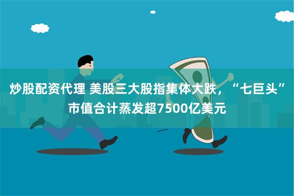 炒股配资代理 美股三大股指集体大跌，“七巨头”市值合计蒸发超7500亿美元