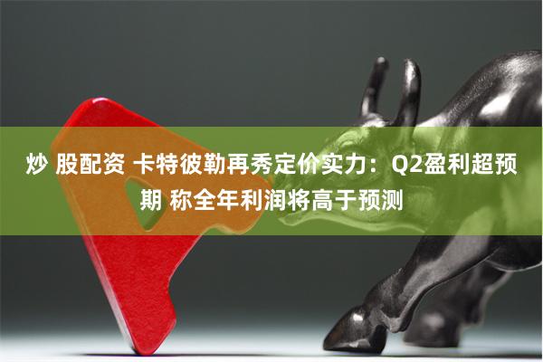 炒 股配资 卡特彼勒再秀定价实力：Q2盈利超预期 称全年利润将高于预测