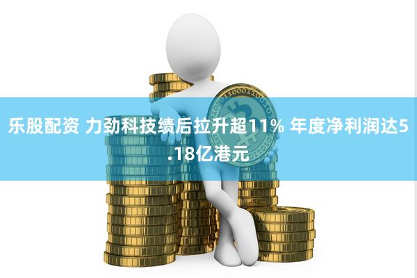 乐股配资 力劲科技绩后拉升超11% 年度净利润达5.18亿港元