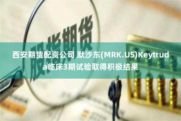 西安期货配资公司 默沙东(MRK.US)Keytruda临床3期试验取得积极结果