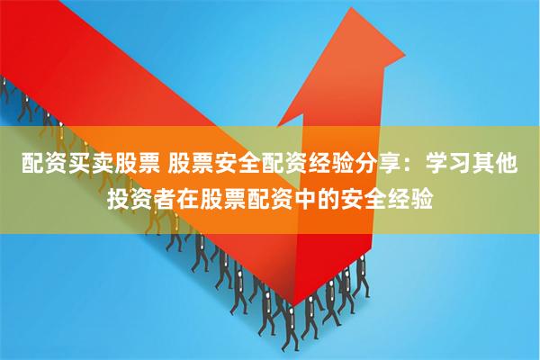 配资买卖股票 股票安全配资经验分享：学习其他投资者在股票配资中的安全经验