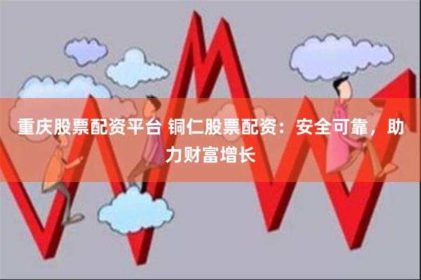 重庆股票配资平台 铜仁股票配资：安全可靠，助力财富增长