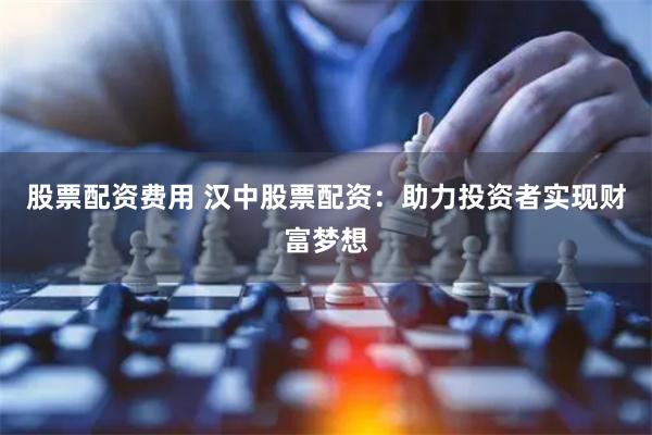 股票配资费用 汉中股票配资：助力投资者实现财富梦想