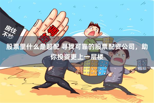 股票里什么是超配 寻找可靠的股票配资公司，助你投资更上一层楼