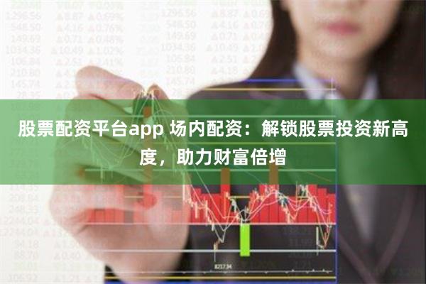 股票配资平台app 场内配资：解锁股票投资新高度，助力财富倍增