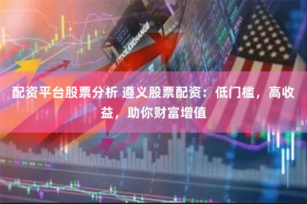 配资平台股票分析 遵义股票配资：低门槛，高收益，助你财富增值