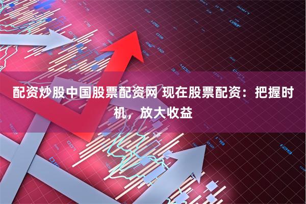 配资炒股中国股票配资网 现在股票配资：把握时机，放大收益