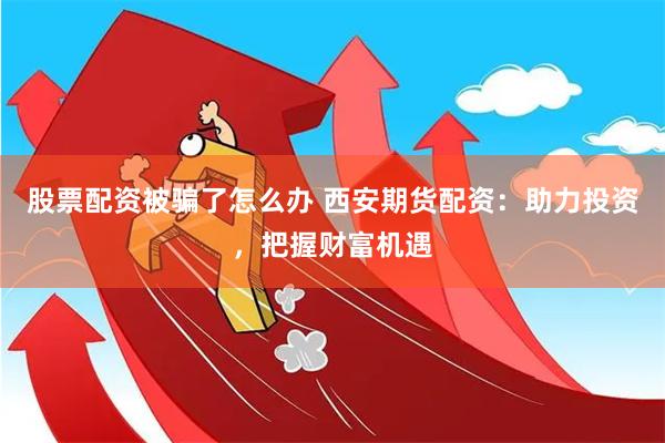 股票配资被骗了怎么办 西安期货配资：助力投资，把握财富机遇