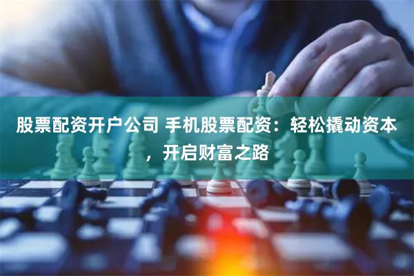 股票配资开户公司 手机股票配资：轻松撬动资本，开启财富之路