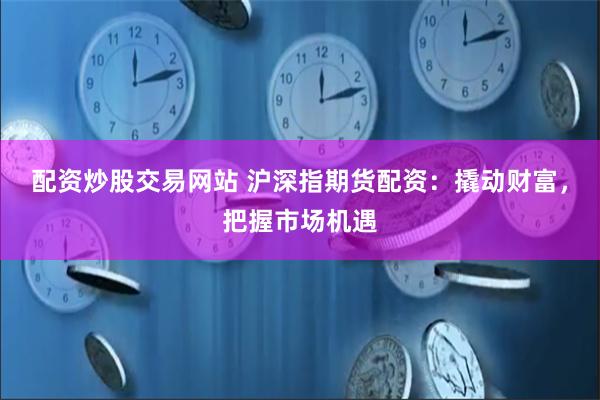 配资炒股交易网站 沪深指期货配资：撬动财富，把握市场机遇