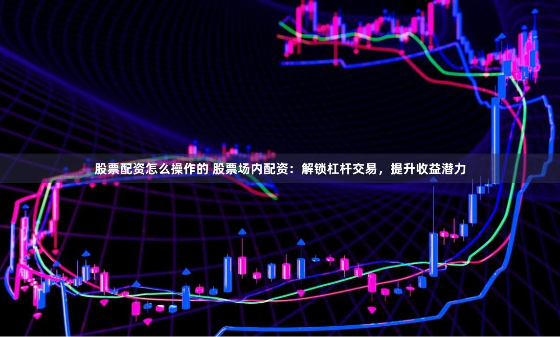 股票配资怎么操作的 股票场内配资：解锁杠杆交易，提升收益潜力