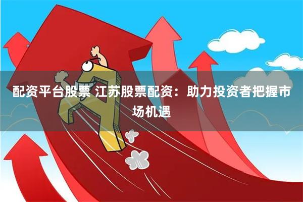 配资平台股票 江苏股票配资：助力投资者把握市场机遇