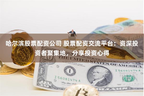哈尔滨股票配资公司 股票配资交流平台：资深投资者聚集地，分享投资心得