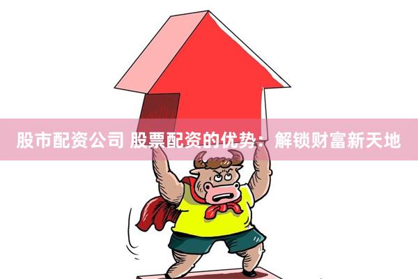 股市配资公司 股票配资的优势：解锁财富新天地