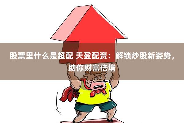 股票里什么是超配 天盈配资：解锁炒股新姿势，助你财富倍增