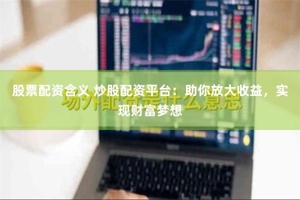股票配资含义 炒股配资平台：助你放大收益，实现财富梦想