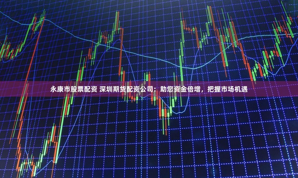 永康市股票配资 深圳期货配资公司：助您资金倍增，把握市场机遇