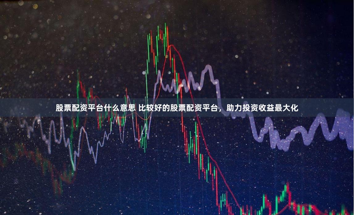 股票配资平台什么意思 比较好的股票配资平台，助力投资收益最大化