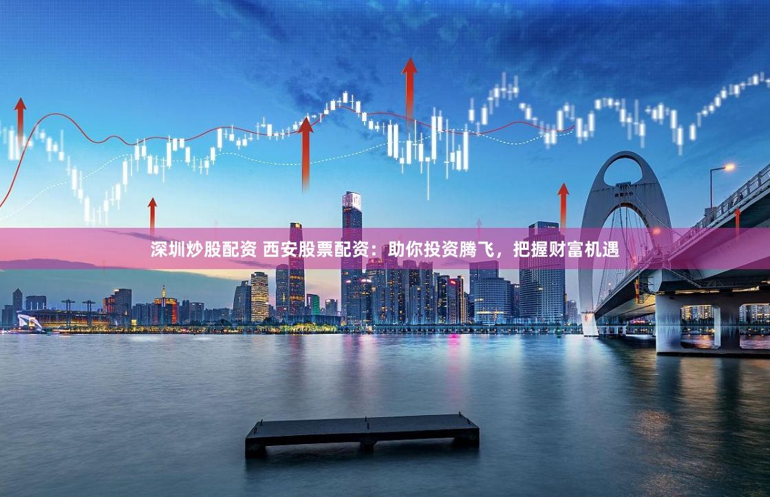 深圳炒股配资 西安股票配资：助你投资腾飞，把握财富机遇