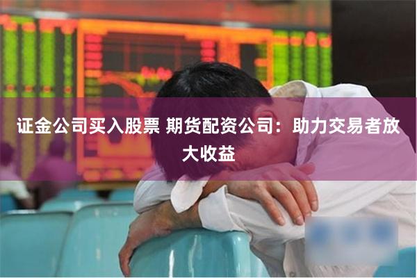 证金公司买入股票 期货配资公司：助力交易者放大收益