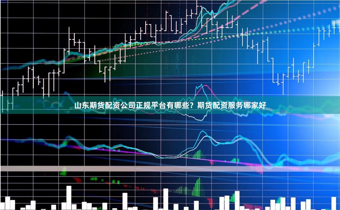 山东期货配资公司正规平台有哪些？期货配资服务哪家好
